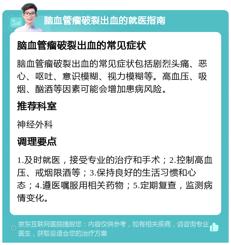 脑血管瘤破裂出血的就医指南 脑血管瘤破裂出血的常见症状 脑血管瘤破裂出血的常见症状包括剧烈头痛、恶心、呕吐、意识模糊、视力模糊等。高血压、吸烟、酗酒等因素可能会增加患病风险。 推荐科室 神经外科 调理要点 1.及时就医，接受专业的治疗和手术；2.控制高血压、戒烟限酒等；3.保持良好的生活习惯和心态；4.遵医嘱服用相关药物；5.定期复查，监测病情变化。