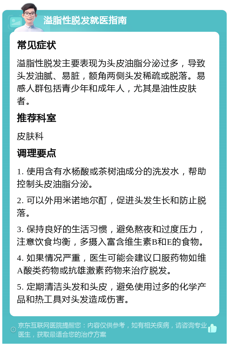 溢脂性脱发就医指南 常见症状 溢脂性脱发主要表现为头皮油脂分泌过多，导致头发油腻、易脏，额角两侧头发稀疏或脱落。易感人群包括青少年和成年人，尤其是油性皮肤者。 推荐科室 皮肤科 调理要点 1. 使用含有水杨酸或茶树油成分的洗发水，帮助控制头皮油脂分泌。 2. 可以外用米诺地尔酊，促进头发生长和防止脱落。 3. 保持良好的生活习惯，避免熬夜和过度压力，注意饮食均衡，多摄入富含维生素B和E的食物。 4. 如果情况严重，医生可能会建议口服药物如维A酸类药物或抗雄激素药物来治疗脱发。 5. 定期清洁头发和头皮，避免使用过多的化学产品和热工具对头发造成伤害。