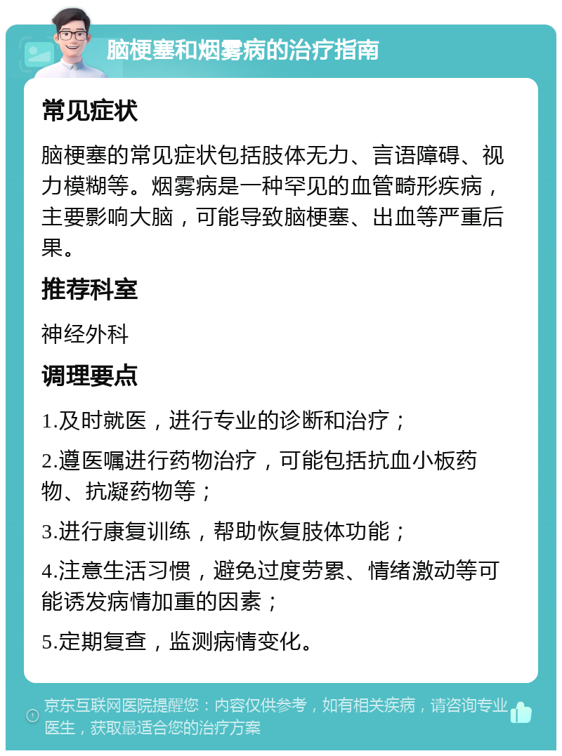 脑梗塞和烟雾病的治疗指南 常见症状 脑梗塞的常见症状包括肢体无力、言语障碍、视力模糊等。烟雾病是一种罕见的血管畸形疾病，主要影响大脑，可能导致脑梗塞、出血等严重后果。 推荐科室 神经外科 调理要点 1.及时就医，进行专业的诊断和治疗； 2.遵医嘱进行药物治疗，可能包括抗血小板药物、抗凝药物等； 3.进行康复训练，帮助恢复肢体功能； 4.注意生活习惯，避免过度劳累、情绪激动等可能诱发病情加重的因素； 5.定期复查，监测病情变化。