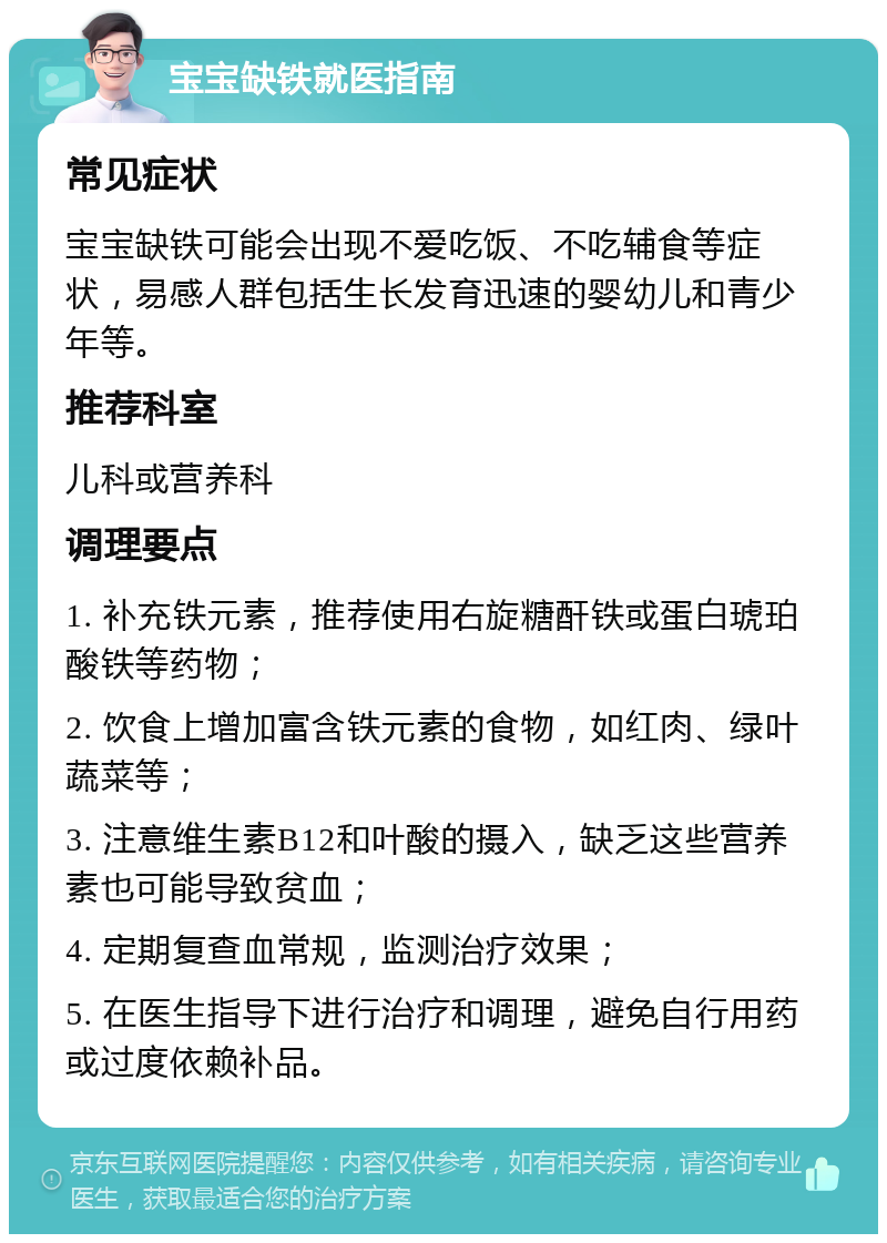 宝宝缺铁就医指南 常见症状 宝宝缺铁可能会出现不爱吃饭、不吃辅食等症状，易感人群包括生长发育迅速的婴幼儿和青少年等。 推荐科室 儿科或营养科 调理要点 1. 补充铁元素，推荐使用右旋糖酐铁或蛋白琥珀酸铁等药物； 2. 饮食上增加富含铁元素的食物，如红肉、绿叶蔬菜等； 3. 注意维生素B12和叶酸的摄入，缺乏这些营养素也可能导致贫血； 4. 定期复查血常规，监测治疗效果； 5. 在医生指导下进行治疗和调理，避免自行用药或过度依赖补品。