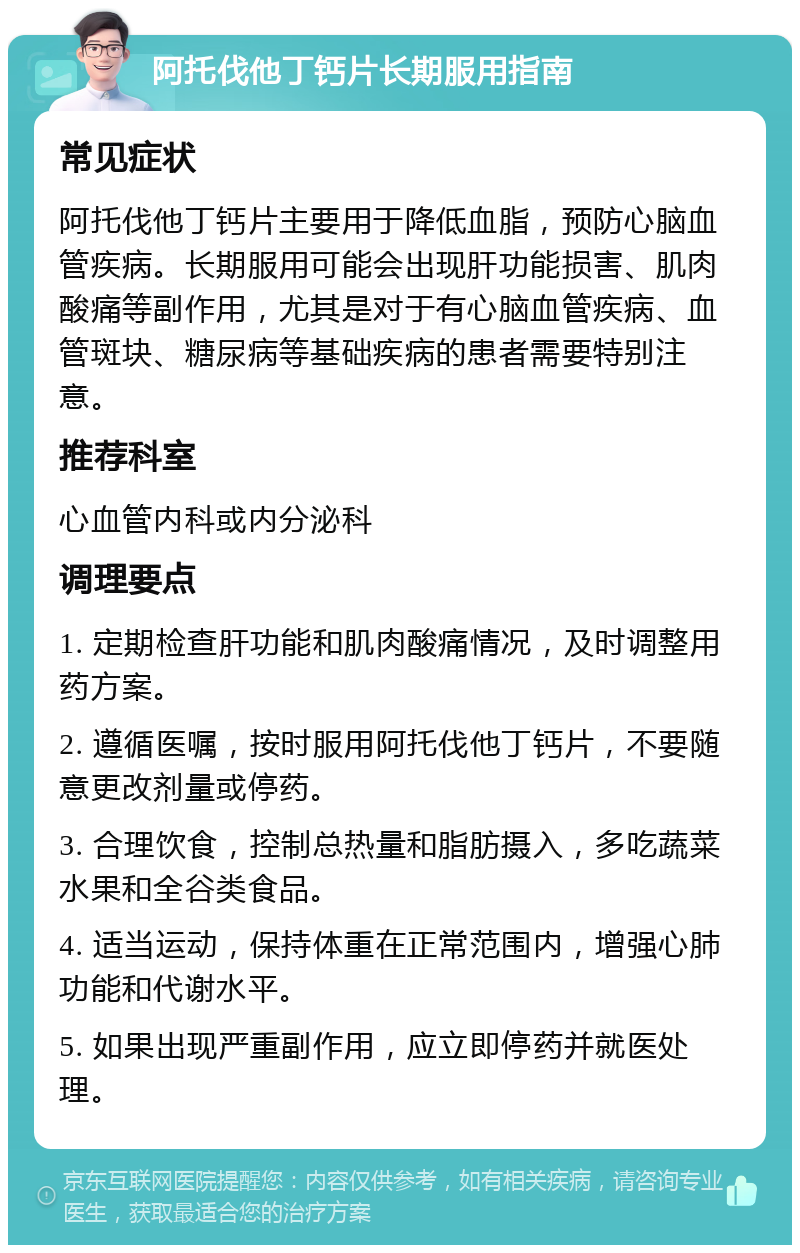 阿托伐他丁钙片长期服用指南 常见症状 阿托伐他丁钙片主要用于降低血脂，预防心脑血管疾病。长期服用可能会出现肝功能损害、肌肉酸痛等副作用，尤其是对于有心脑血管疾病、血管斑块、糖尿病等基础疾病的患者需要特别注意。 推荐科室 心血管内科或内分泌科 调理要点 1. 定期检查肝功能和肌肉酸痛情况，及时调整用药方案。 2. 遵循医嘱，按时服用阿托伐他丁钙片，不要随意更改剂量或停药。 3. 合理饮食，控制总热量和脂肪摄入，多吃蔬菜水果和全谷类食品。 4. 适当运动，保持体重在正常范围内，增强心肺功能和代谢水平。 5. 如果出现严重副作用，应立即停药并就医处理。