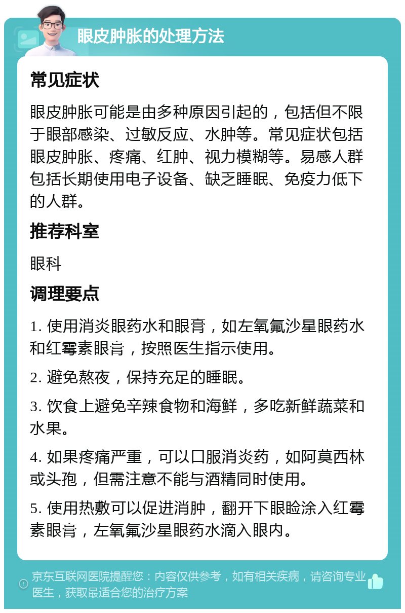 眼皮肿胀的处理方法 常见症状 眼皮肿胀可能是由多种原因引起的，包括但不限于眼部感染、过敏反应、水肿等。常见症状包括眼皮肿胀、疼痛、红肿、视力模糊等。易感人群包括长期使用电子设备、缺乏睡眠、免疫力低下的人群。 推荐科室 眼科 调理要点 1. 使用消炎眼药水和眼膏，如左氧氟沙星眼药水和红霉素眼膏，按照医生指示使用。 2. 避免熬夜，保持充足的睡眠。 3. 饮食上避免辛辣食物和海鲜，多吃新鲜蔬菜和水果。 4. 如果疼痛严重，可以口服消炎药，如阿莫西林或头孢，但需注意不能与酒精同时使用。 5. 使用热敷可以促进消肿，翻开下眼睑涂入红霉素眼膏，左氧氟沙星眼药水滴入眼内。