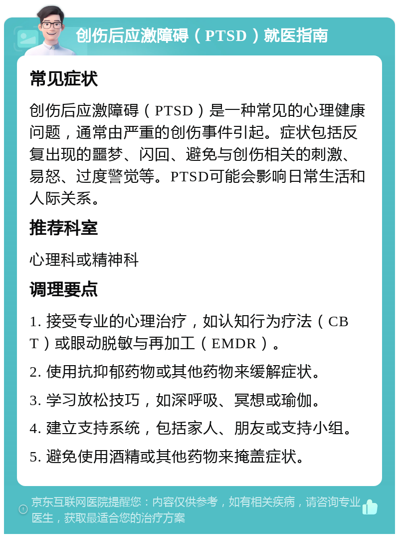 创伤后应激障碍（PTSD）就医指南 常见症状 创伤后应激障碍（PTSD）是一种常见的心理健康问题，通常由严重的创伤事件引起。症状包括反复出现的噩梦、闪回、避免与创伤相关的刺激、易怒、过度警觉等。PTSD可能会影响日常生活和人际关系。 推荐科室 心理科或精神科 调理要点 1. 接受专业的心理治疗，如认知行为疗法（CBT）或眼动脱敏与再加工（EMDR）。 2. 使用抗抑郁药物或其他药物来缓解症状。 3. 学习放松技巧，如深呼吸、冥想或瑜伽。 4. 建立支持系统，包括家人、朋友或支持小组。 5. 避免使用酒精或其他药物来掩盖症状。