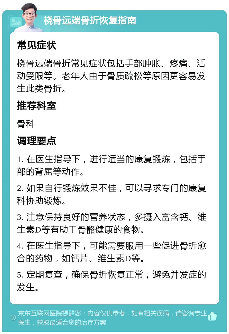 桡骨远端骨折恢复指南 常见症状 桡骨远端骨折常见症状包括手部肿胀、疼痛、活动受限等。老年人由于骨质疏松等原因更容易发生此类骨折。 推荐科室 骨科 调理要点 1. 在医生指导下，进行适当的康复锻炼，包括手部的背屈等动作。 2. 如果自行锻炼效果不佳，可以寻求专门的康复科协助锻炼。 3. 注意保持良好的营养状态，多摄入富含钙、维生素D等有助于骨骼健康的食物。 4. 在医生指导下，可能需要服用一些促进骨折愈合的药物，如钙片、维生素D等。 5. 定期复查，确保骨折恢复正常，避免并发症的发生。