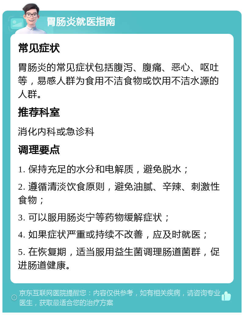 胃肠炎就医指南 常见症状 胃肠炎的常见症状包括腹泻、腹痛、恶心、呕吐等，易感人群为食用不洁食物或饮用不洁水源的人群。 推荐科室 消化内科或急诊科 调理要点 1. 保持充足的水分和电解质，避免脱水； 2. 遵循清淡饮食原则，避免油腻、辛辣、刺激性食物； 3. 可以服用肠炎宁等药物缓解症状； 4. 如果症状严重或持续不改善，应及时就医； 5. 在恢复期，适当服用益生菌调理肠道菌群，促进肠道健康。