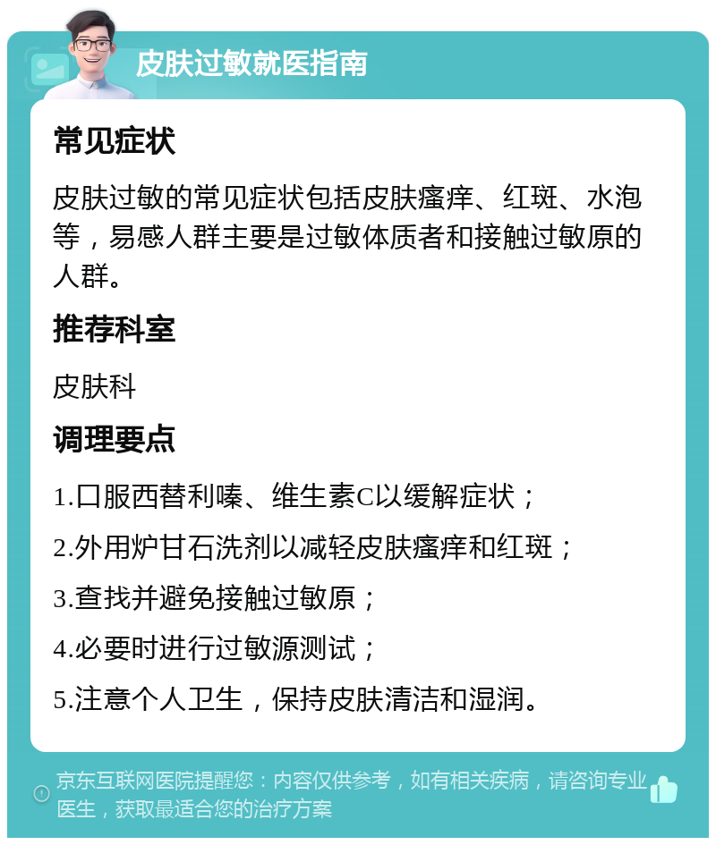 皮肤过敏就医指南 常见症状 皮肤过敏的常见症状包括皮肤瘙痒、红斑、水泡等，易感人群主要是过敏体质者和接触过敏原的人群。 推荐科室 皮肤科 调理要点 1.口服西替利嗪、维生素C以缓解症状； 2.外用炉甘石洗剂以减轻皮肤瘙痒和红斑； 3.查找并避免接触过敏原； 4.必要时进行过敏源测试； 5.注意个人卫生，保持皮肤清洁和湿润。