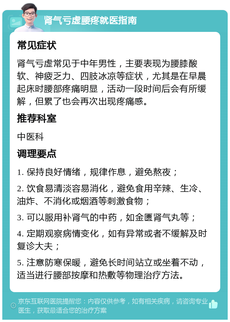 肾气亏虚腰疼就医指南 常见症状 肾气亏虚常见于中年男性，主要表现为腰膝酸软、神疲乏力、四肢冰凉等症状，尤其是在早晨起床时腰部疼痛明显，活动一段时间后会有所缓解，但累了也会再次出现疼痛感。 推荐科室 中医科 调理要点 1. 保持良好情绪，规律作息，避免熬夜； 2. 饮食易清淡容易消化，避免食用辛辣、生冷、油炸、不消化或烟酒等刺激食物； 3. 可以服用补肾气的中药，如金匮肾气丸等； 4. 定期观察病情变化，如有异常或者不缓解及时复诊大夫； 5. 注意防寒保暖，避免长时间站立或坐着不动，适当进行腰部按摩和热敷等物理治疗方法。