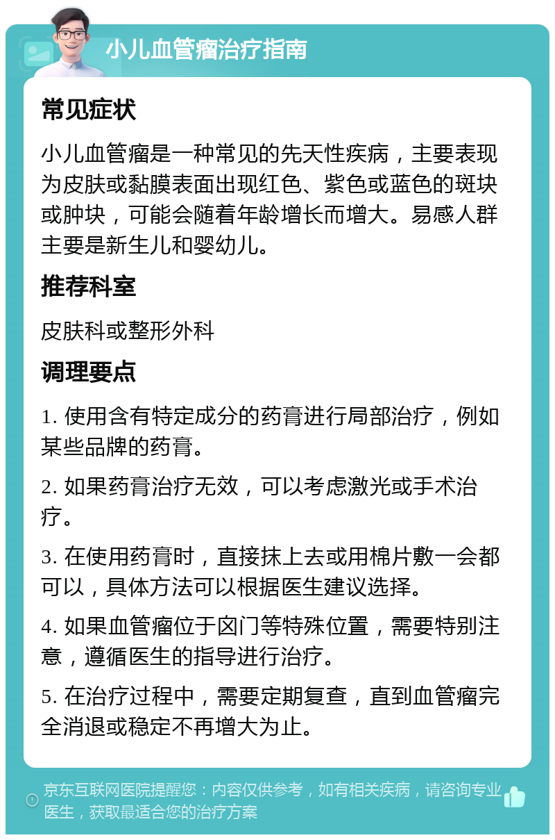 小儿血管瘤治疗指南 常见症状 小儿血管瘤是一种常见的先天性疾病，主要表现为皮肤或黏膜表面出现红色、紫色或蓝色的斑块或肿块，可能会随着年龄增长而增大。易感人群主要是新生儿和婴幼儿。 推荐科室 皮肤科或整形外科 调理要点 1. 使用含有特定成分的药膏进行局部治疗，例如某些品牌的药膏。 2. 如果药膏治疗无效，可以考虑激光或手术治疗。 3. 在使用药膏时，直接抹上去或用棉片敷一会都可以，具体方法可以根据医生建议选择。 4. 如果血管瘤位于囟门等特殊位置，需要特别注意，遵循医生的指导进行治疗。 5. 在治疗过程中，需要定期复查，直到血管瘤完全消退或稳定不再增大为止。