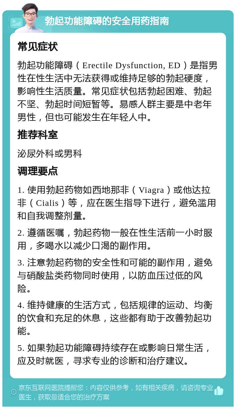 勃起功能障碍的安全用药指南 常见症状 勃起功能障碍（Erectile Dysfunction, ED）是指男性在性生活中无法获得或维持足够的勃起硬度，影响性生活质量。常见症状包括勃起困难、勃起不坚、勃起时间短暂等。易感人群主要是中老年男性，但也可能发生在年轻人中。 推荐科室 泌尿外科或男科 调理要点 1. 使用勃起药物如西地那非（Viagra）或他达拉非（Cialis）等，应在医生指导下进行，避免滥用和自我调整剂量。 2. 遵循医嘱，勃起药物一般在性生活前一小时服用，多喝水以减少口渴的副作用。 3. 注意勃起药物的安全性和可能的副作用，避免与硝酸盐类药物同时使用，以防血压过低的风险。 4. 维持健康的生活方式，包括规律的运动、均衡的饮食和充足的休息，这些都有助于改善勃起功能。 5. 如果勃起功能障碍持续存在或影响日常生活，应及时就医，寻求专业的诊断和治疗建议。