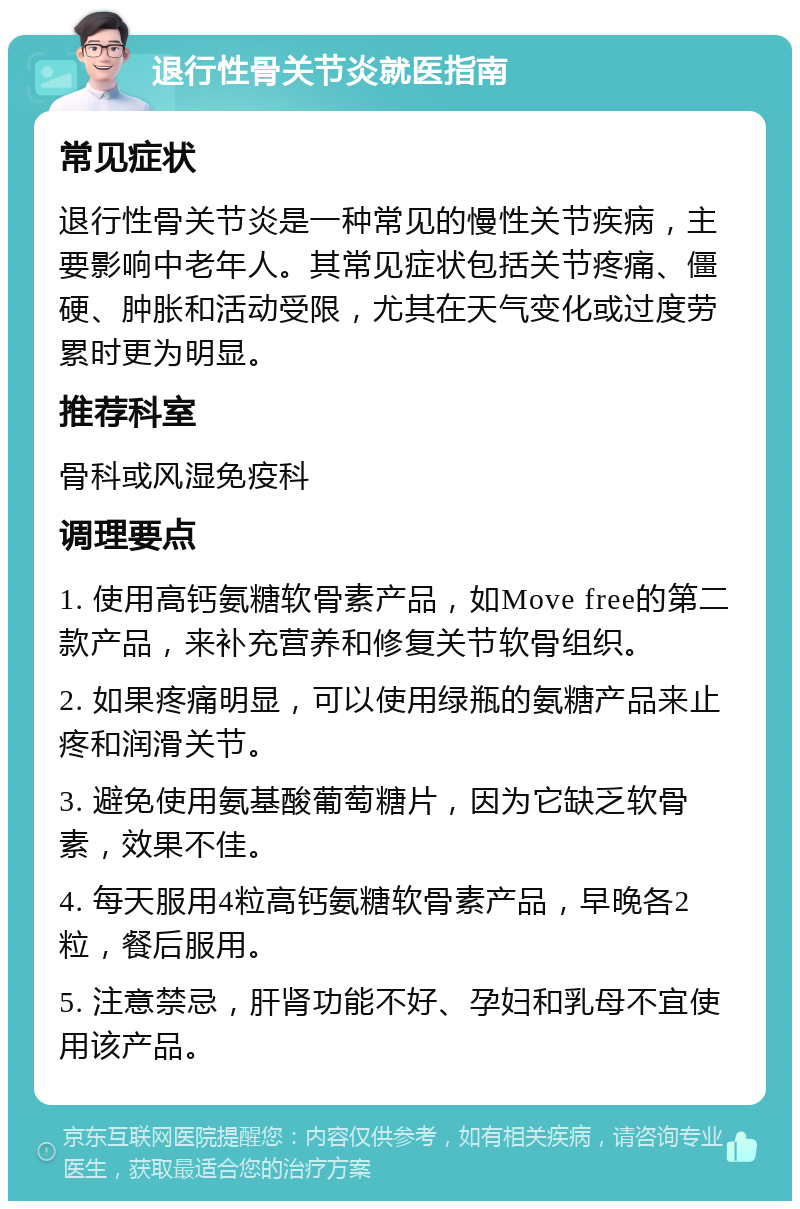 退行性骨关节炎就医指南 常见症状 退行性骨关节炎是一种常见的慢性关节疾病，主要影响中老年人。其常见症状包括关节疼痛、僵硬、肿胀和活动受限，尤其在天气变化或过度劳累时更为明显。 推荐科室 骨科或风湿免疫科 调理要点 1. 使用高钙氨糖软骨素产品，如Move free的第二款产品，来补充营养和修复关节软骨组织。 2. 如果疼痛明显，可以使用绿瓶的氨糖产品来止疼和润滑关节。 3. 避免使用氨基酸葡萄糖片，因为它缺乏软骨素，效果不佳。 4. 每天服用4粒高钙氨糖软骨素产品，早晚各2粒，餐后服用。 5. 注意禁忌，肝肾功能不好、孕妇和乳母不宜使用该产品。