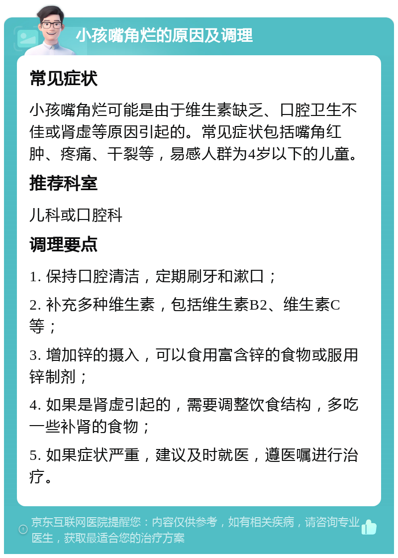 小孩嘴角烂的原因及调理 常见症状 小孩嘴角烂可能是由于维生素缺乏、口腔卫生不佳或肾虚等原因引起的。常见症状包括嘴角红肿、疼痛、干裂等，易感人群为4岁以下的儿童。 推荐科室 儿科或口腔科 调理要点 1. 保持口腔清洁，定期刷牙和漱口； 2. 补充多种维生素，包括维生素B2、维生素C等； 3. 增加锌的摄入，可以食用富含锌的食物或服用锌制剂； 4. 如果是肾虚引起的，需要调整饮食结构，多吃一些补肾的食物； 5. 如果症状严重，建议及时就医，遵医嘱进行治疗。