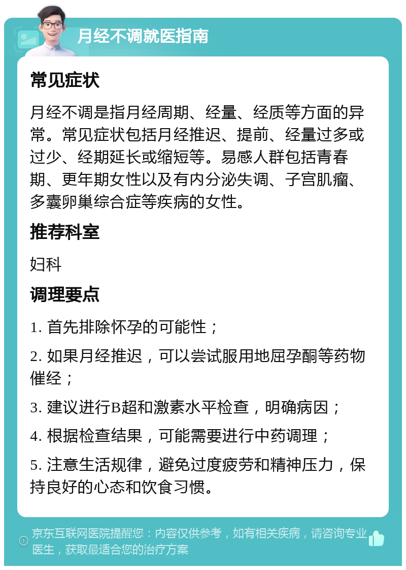 月经不调就医指南 常见症状 月经不调是指月经周期、经量、经质等方面的异常。常见症状包括月经推迟、提前、经量过多或过少、经期延长或缩短等。易感人群包括青春期、更年期女性以及有内分泌失调、子宫肌瘤、多囊卵巢综合症等疾病的女性。 推荐科室 妇科 调理要点 1. 首先排除怀孕的可能性； 2. 如果月经推迟，可以尝试服用地屈孕酮等药物催经； 3. 建议进行B超和激素水平检查，明确病因； 4. 根据检查结果，可能需要进行中药调理； 5. 注意生活规律，避免过度疲劳和精神压力，保持良好的心态和饮食习惯。