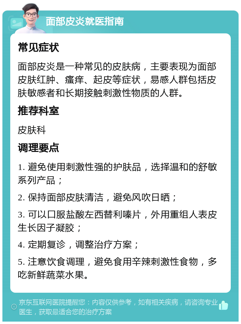 面部皮炎就医指南 常见症状 面部皮炎是一种常见的皮肤病，主要表现为面部皮肤红肿、瘙痒、起皮等症状，易感人群包括皮肤敏感者和长期接触刺激性物质的人群。 推荐科室 皮肤科 调理要点 1. 避免使用刺激性强的护肤品，选择温和的舒敏系列产品； 2. 保持面部皮肤清洁，避免风吹日晒； 3. 可以口服盐酸左西替利嗪片，外用重组人表皮生长因子凝胶； 4. 定期复诊，调整治疗方案； 5. 注意饮食调理，避免食用辛辣刺激性食物，多吃新鲜蔬菜水果。