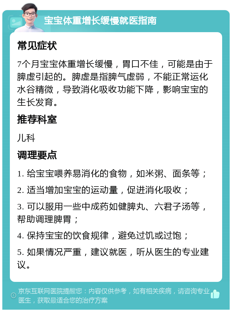 宝宝体重增长缓慢就医指南 常见症状 7个月宝宝体重增长缓慢，胃口不佳，可能是由于脾虚引起的。脾虚是指脾气虚弱，不能正常运化水谷精微，导致消化吸收功能下降，影响宝宝的生长发育。 推荐科室 儿科 调理要点 1. 给宝宝喂养易消化的食物，如米粥、面条等； 2. 适当增加宝宝的运动量，促进消化吸收； 3. 可以服用一些中成药如健脾丸、六君子汤等，帮助调理脾胃； 4. 保持宝宝的饮食规律，避免过饥或过饱； 5. 如果情况严重，建议就医，听从医生的专业建议。