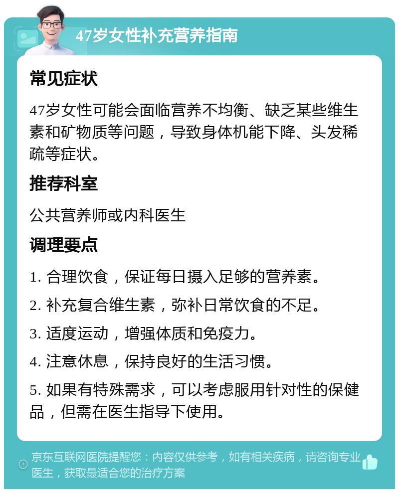 47岁女性补充营养指南 常见症状 47岁女性可能会面临营养不均衡、缺乏某些维生素和矿物质等问题，导致身体机能下降、头发稀疏等症状。 推荐科室 公共营养师或内科医生 调理要点 1. 合理饮食，保证每日摄入足够的营养素。 2. 补充复合维生素，弥补日常饮食的不足。 3. 适度运动，增强体质和免疫力。 4. 注意休息，保持良好的生活习惯。 5. 如果有特殊需求，可以考虑服用针对性的保健品，但需在医生指导下使用。