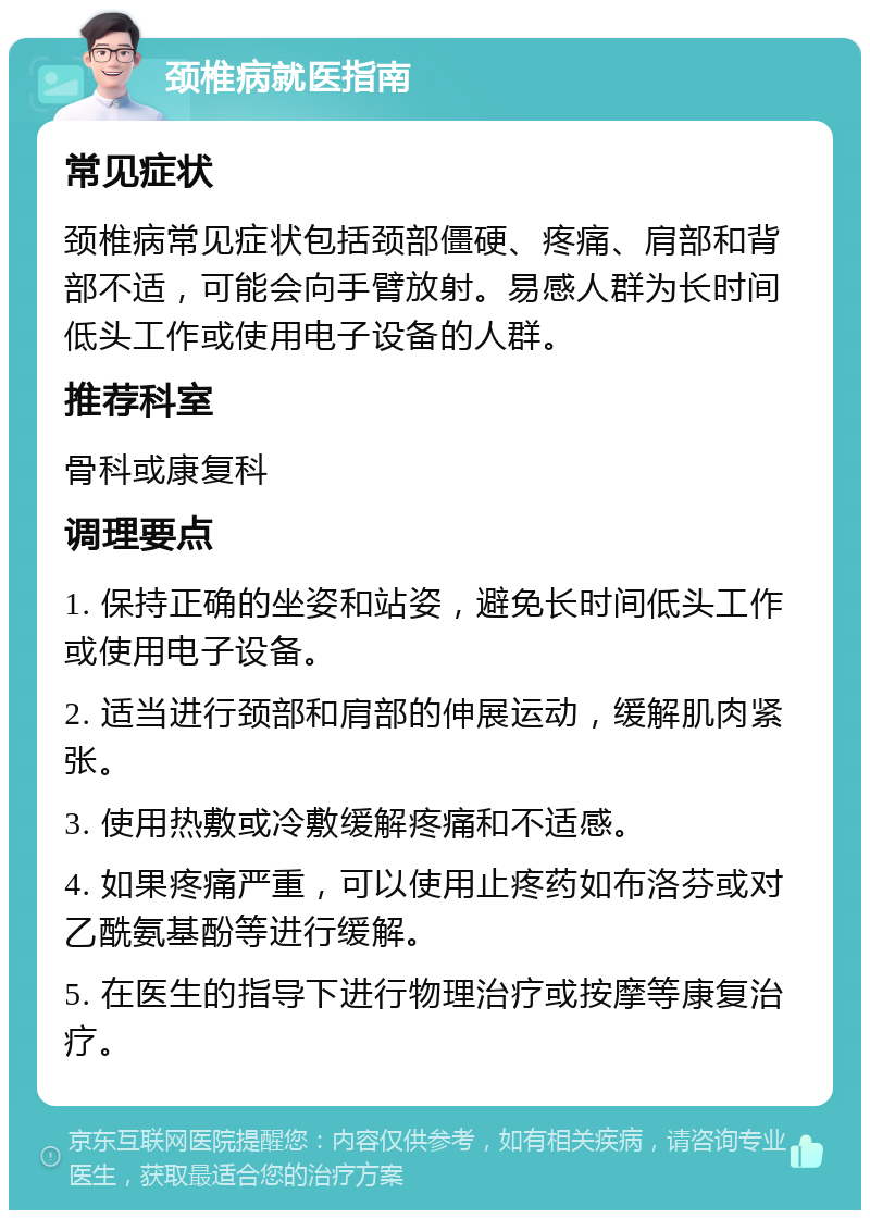 颈椎病就医指南 常见症状 颈椎病常见症状包括颈部僵硬、疼痛、肩部和背部不适，可能会向手臂放射。易感人群为长时间低头工作或使用电子设备的人群。 推荐科室 骨科或康复科 调理要点 1. 保持正确的坐姿和站姿，避免长时间低头工作或使用电子设备。 2. 适当进行颈部和肩部的伸展运动，缓解肌肉紧张。 3. 使用热敷或冷敷缓解疼痛和不适感。 4. 如果疼痛严重，可以使用止疼药如布洛芬或对乙酰氨基酚等进行缓解。 5. 在医生的指导下进行物理治疗或按摩等康复治疗。