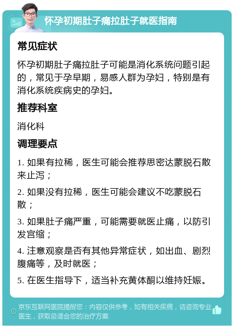 怀孕初期肚子痛拉肚子就医指南 常见症状 怀孕初期肚子痛拉肚子可能是消化系统问题引起的，常见于孕早期，易感人群为孕妇，特别是有消化系统疾病史的孕妇。 推荐科室 消化科 调理要点 1. 如果有拉稀，医生可能会推荐思密达蒙脱石散来止泻； 2. 如果没有拉稀，医生可能会建议不吃蒙脱石散； 3. 如果肚子痛严重，可能需要就医止痛，以防引发宫缩； 4. 注意观察是否有其他异常症状，如出血、剧烈腹痛等，及时就医； 5. 在医生指导下，适当补充黄体酮以维持妊娠。