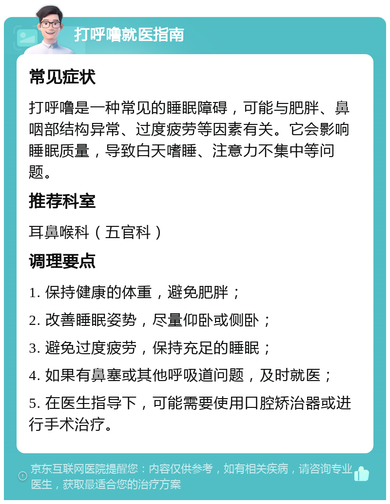 打呼噜就医指南 常见症状 打呼噜是一种常见的睡眠障碍，可能与肥胖、鼻咽部结构异常、过度疲劳等因素有关。它会影响睡眠质量，导致白天嗜睡、注意力不集中等问题。 推荐科室 耳鼻喉科（五官科） 调理要点 1. 保持健康的体重，避免肥胖； 2. 改善睡眠姿势，尽量仰卧或侧卧； 3. 避免过度疲劳，保持充足的睡眠； 4. 如果有鼻塞或其他呼吸道问题，及时就医； 5. 在医生指导下，可能需要使用口腔矫治器或进行手术治疗。