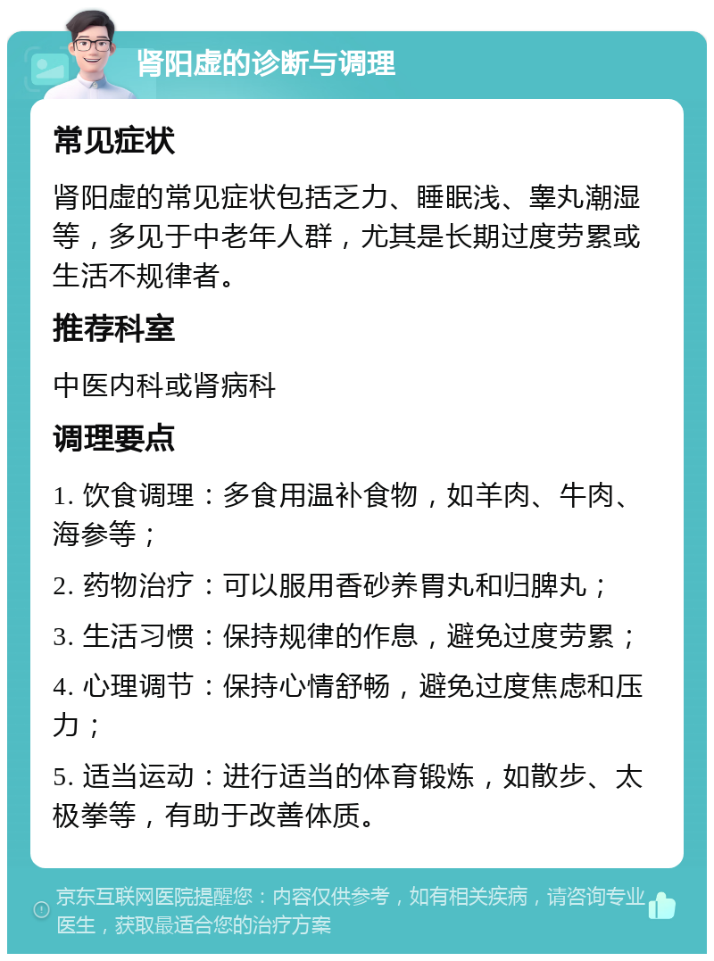 肾阳虚的诊断与调理 常见症状 肾阳虚的常见症状包括乏力、睡眠浅、睾丸潮湿等，多见于中老年人群，尤其是长期过度劳累或生活不规律者。 推荐科室 中医内科或肾病科 调理要点 1. 饮食调理：多食用温补食物，如羊肉、牛肉、海参等； 2. 药物治疗：可以服用香砂养胃丸和归脾丸； 3. 生活习惯：保持规律的作息，避免过度劳累； 4. 心理调节：保持心情舒畅，避免过度焦虑和压力； 5. 适当运动：进行适当的体育锻炼，如散步、太极拳等，有助于改善体质。