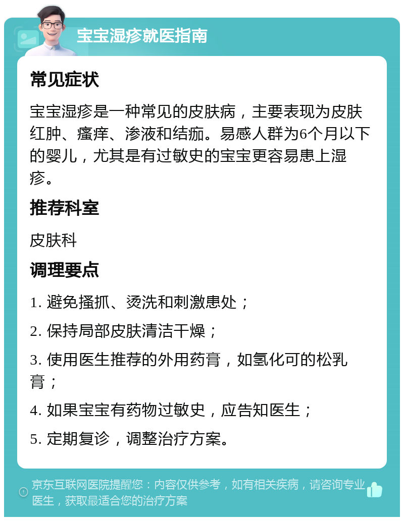 宝宝湿疹就医指南 常见症状 宝宝湿疹是一种常见的皮肤病，主要表现为皮肤红肿、瘙痒、渗液和结痂。易感人群为6个月以下的婴儿，尤其是有过敏史的宝宝更容易患上湿疹。 推荐科室 皮肤科 调理要点 1. 避免搔抓、烫洗和刺激患处； 2. 保持局部皮肤清洁干燥； 3. 使用医生推荐的外用药膏，如氢化可的松乳膏； 4. 如果宝宝有药物过敏史，应告知医生； 5. 定期复诊，调整治疗方案。