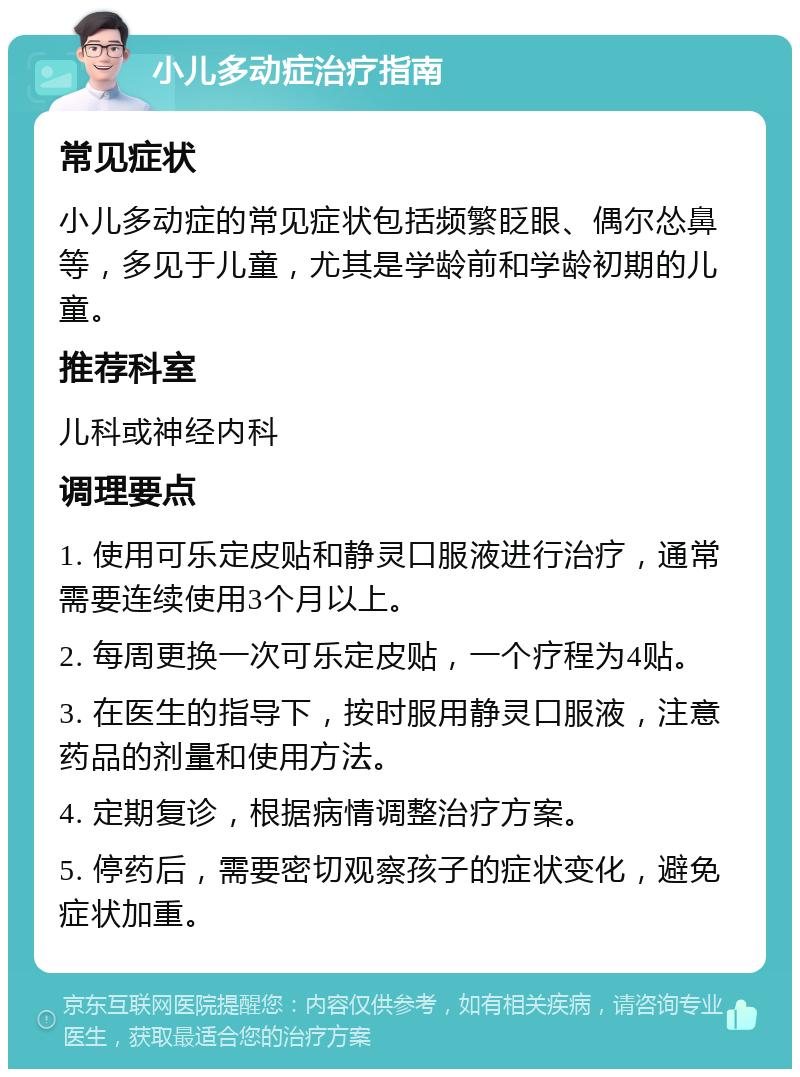 小儿多动症治疗指南 常见症状 小儿多动症的常见症状包括频繁眨眼、偶尔怂鼻等，多见于儿童，尤其是学龄前和学龄初期的儿童。 推荐科室 儿科或神经内科 调理要点 1. 使用可乐定皮贴和静灵口服液进行治疗，通常需要连续使用3个月以上。 2. 每周更换一次可乐定皮贴，一个疗程为4贴。 3. 在医生的指导下，按时服用静灵口服液，注意药品的剂量和使用方法。 4. 定期复诊，根据病情调整治疗方案。 5. 停药后，需要密切观察孩子的症状变化，避免症状加重。