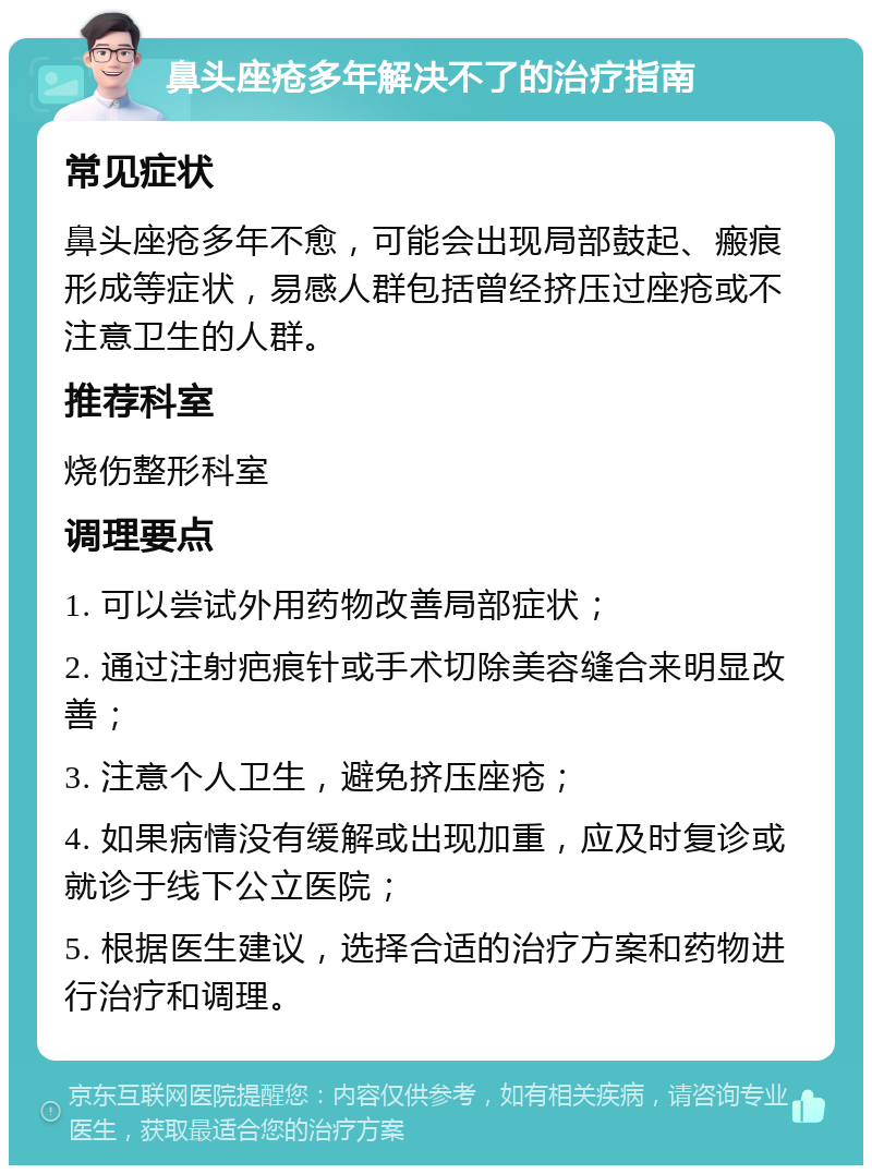 鼻头座疮多年解决不了的治疗指南 常见症状 鼻头座疮多年不愈，可能会出现局部鼓起、瘢痕形成等症状，易感人群包括曾经挤压过座疮或不注意卫生的人群。 推荐科室 烧伤整形科室 调理要点 1. 可以尝试外用药物改善局部症状； 2. 通过注射疤痕针或手术切除美容缝合来明显改善； 3. 注意个人卫生，避免挤压座疮； 4. 如果病情没有缓解或出现加重，应及时复诊或就诊于线下公立医院； 5. 根据医生建议，选择合适的治疗方案和药物进行治疗和调理。