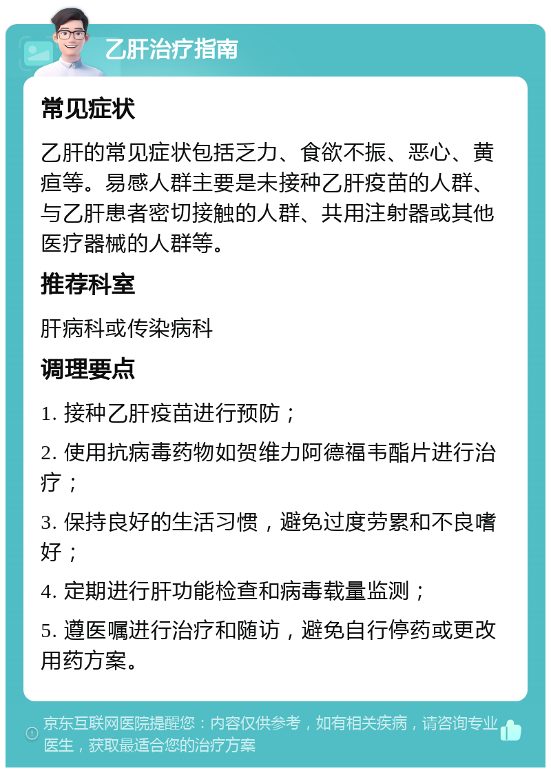 乙肝治疗指南 常见症状 乙肝的常见症状包括乏力、食欲不振、恶心、黄疸等。易感人群主要是未接种乙肝疫苗的人群、与乙肝患者密切接触的人群、共用注射器或其他医疗器械的人群等。 推荐科室 肝病科或传染病科 调理要点 1. 接种乙肝疫苗进行预防； 2. 使用抗病毒药物如贺维力阿德福韦酯片进行治疗； 3. 保持良好的生活习惯，避免过度劳累和不良嗜好； 4. 定期进行肝功能检查和病毒载量监测； 5. 遵医嘱进行治疗和随访，避免自行停药或更改用药方案。