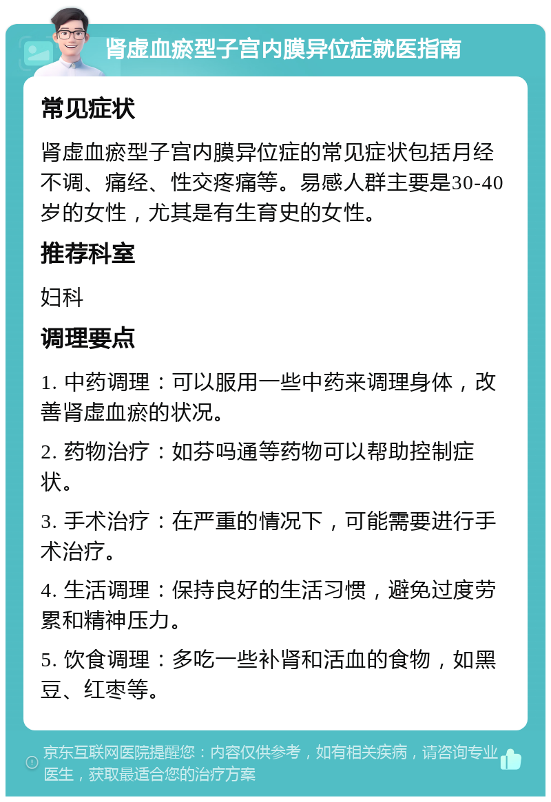 肾虚血瘀型子宫内膜异位症就医指南 常见症状 肾虚血瘀型子宫内膜异位症的常见症状包括月经不调、痛经、性交疼痛等。易感人群主要是30-40岁的女性，尤其是有生育史的女性。 推荐科室 妇科 调理要点 1. 中药调理：可以服用一些中药来调理身体，改善肾虚血瘀的状况。 2. 药物治疗：如芬吗通等药物可以帮助控制症状。 3. 手术治疗：在严重的情况下，可能需要进行手术治疗。 4. 生活调理：保持良好的生活习惯，避免过度劳累和精神压力。 5. 饮食调理：多吃一些补肾和活血的食物，如黑豆、红枣等。