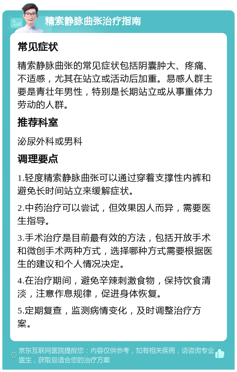 精索静脉曲张治疗指南 常见症状 精索静脉曲张的常见症状包括阴囊肿大、疼痛、不适感，尤其在站立或活动后加重。易感人群主要是青壮年男性，特别是长期站立或从事重体力劳动的人群。 推荐科室 泌尿外科或男科 调理要点 1.轻度精索静脉曲张可以通过穿着支撑性内裤和避免长时间站立来缓解症状。 2.中药治疗可以尝试，但效果因人而异，需要医生指导。 3.手术治疗是目前最有效的方法，包括开放手术和微创手术两种方式，选择哪种方式需要根据医生的建议和个人情况决定。 4.在治疗期间，避免辛辣刺激食物，保持饮食清淡，注意作息规律，促进身体恢复。 5.定期复查，监测病情变化，及时调整治疗方案。