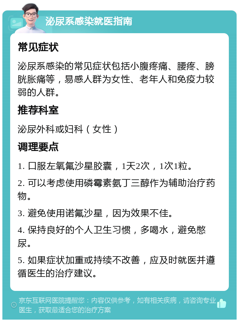 泌尿系感染就医指南 常见症状 泌尿系感染的常见症状包括小腹疼痛、腰疼、膀胱胀痛等，易感人群为女性、老年人和免疫力较弱的人群。 推荐科室 泌尿外科或妇科（女性） 调理要点 1. 口服左氧氟沙星胶囊，1天2次，1次1粒。 2. 可以考虑使用磷霉素氨丁三醇作为辅助治疗药物。 3. 避免使用诺氟沙星，因为效果不佳。 4. 保持良好的个人卫生习惯，多喝水，避免憋尿。 5. 如果症状加重或持续不改善，应及时就医并遵循医生的治疗建议。