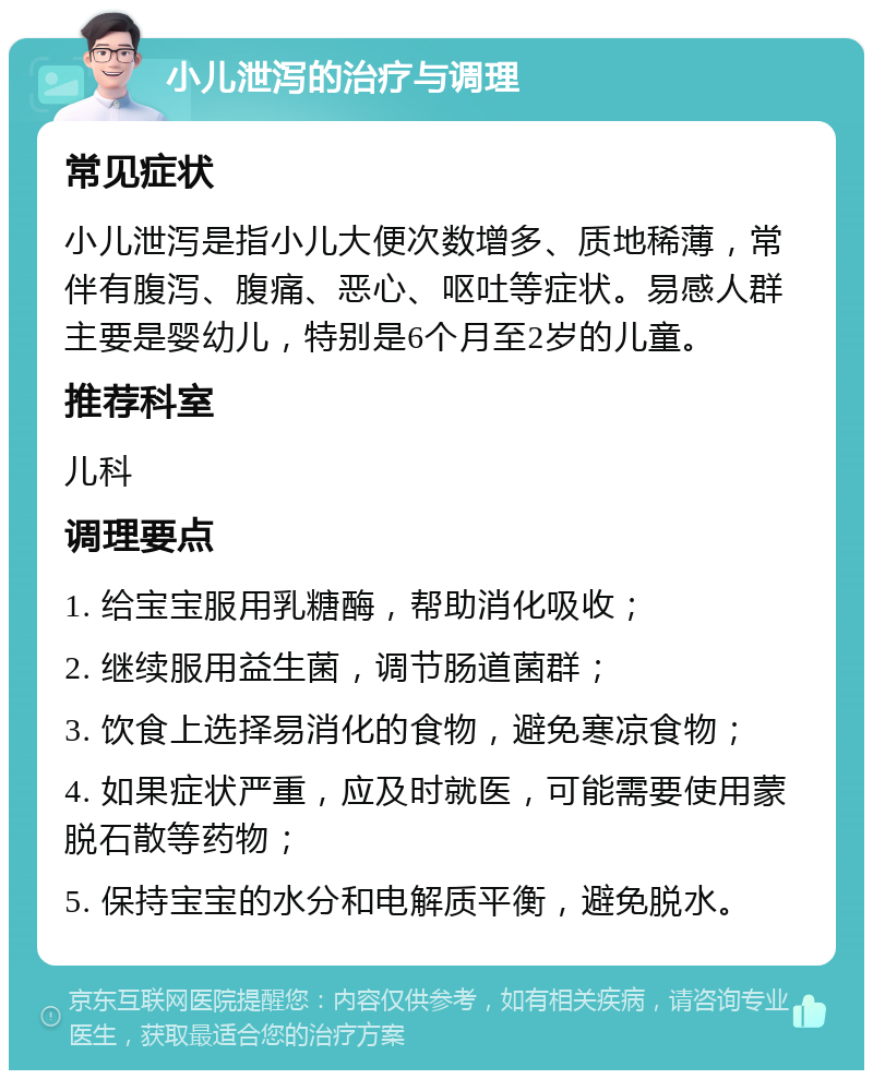 小儿泄泻的治疗与调理 常见症状 小儿泄泻是指小儿大便次数增多、质地稀薄，常伴有腹泻、腹痛、恶心、呕吐等症状。易感人群主要是婴幼儿，特别是6个月至2岁的儿童。 推荐科室 儿科 调理要点 1. 给宝宝服用乳糖酶，帮助消化吸收； 2. 继续服用益生菌，调节肠道菌群； 3. 饮食上选择易消化的食物，避免寒凉食物； 4. 如果症状严重，应及时就医，可能需要使用蒙脱石散等药物； 5. 保持宝宝的水分和电解质平衡，避免脱水。