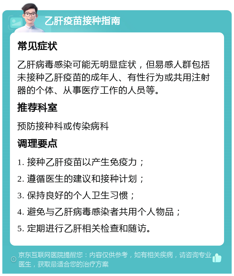 乙肝疫苗接种指南 常见症状 乙肝病毒感染可能无明显症状，但易感人群包括未接种乙肝疫苗的成年人、有性行为或共用注射器的个体、从事医疗工作的人员等。 推荐科室 预防接种科或传染病科 调理要点 1. 接种乙肝疫苗以产生免疫力； 2. 遵循医生的建议和接种计划； 3. 保持良好的个人卫生习惯； 4. 避免与乙肝病毒感染者共用个人物品； 5. 定期进行乙肝相关检查和随访。