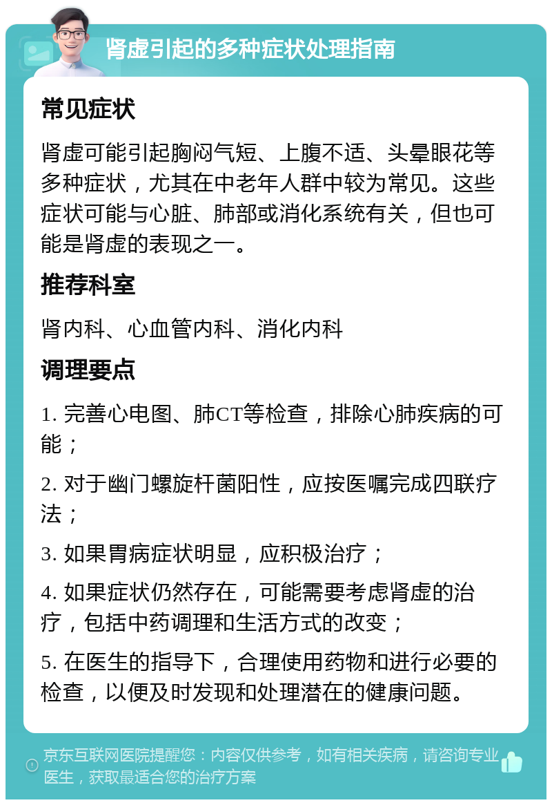 肾虚引起的多种症状处理指南 常见症状 肾虚可能引起胸闷气短、上腹不适、头晕眼花等多种症状，尤其在中老年人群中较为常见。这些症状可能与心脏、肺部或消化系统有关，但也可能是肾虚的表现之一。 推荐科室 肾内科、心血管内科、消化内科 调理要点 1. 完善心电图、肺CT等检查，排除心肺疾病的可能； 2. 对于幽门螺旋杆菌阳性，应按医嘱完成四联疗法； 3. 如果胃病症状明显，应积极治疗； 4. 如果症状仍然存在，可能需要考虑肾虚的治疗，包括中药调理和生活方式的改变； 5. 在医生的指导下，合理使用药物和进行必要的检查，以便及时发现和处理潜在的健康问题。