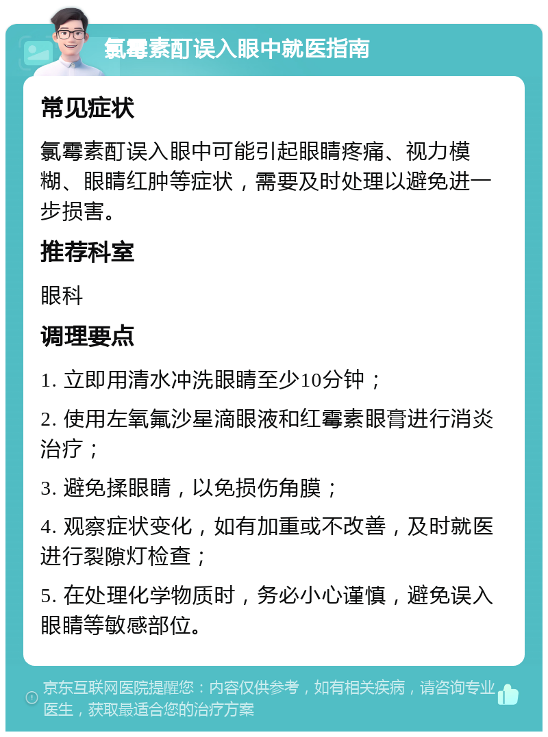 氯霉素酊误入眼中就医指南 常见症状 氯霉素酊误入眼中可能引起眼睛疼痛、视力模糊、眼睛红肿等症状，需要及时处理以避免进一步损害。 推荐科室 眼科 调理要点 1. 立即用清水冲洗眼睛至少10分钟； 2. 使用左氧氟沙星滴眼液和红霉素眼膏进行消炎治疗； 3. 避免揉眼睛，以免损伤角膜； 4. 观察症状变化，如有加重或不改善，及时就医进行裂隙灯检查； 5. 在处理化学物质时，务必小心谨慎，避免误入眼睛等敏感部位。