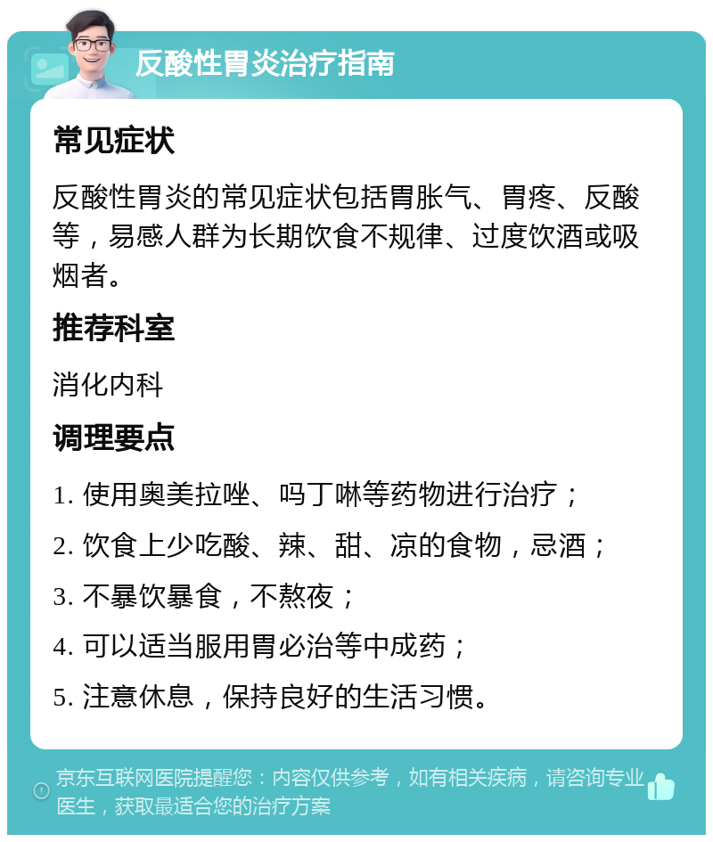 反酸性胃炎治疗指南 常见症状 反酸性胃炎的常见症状包括胃胀气、胃疼、反酸等，易感人群为长期饮食不规律、过度饮酒或吸烟者。 推荐科室 消化内科 调理要点 1. 使用奥美拉唑、吗丁啉等药物进行治疗； 2. 饮食上少吃酸、辣、甜、凉的食物，忌酒； 3. 不暴饮暴食，不熬夜； 4. 可以适当服用胃必治等中成药； 5. 注意休息，保持良好的生活习惯。