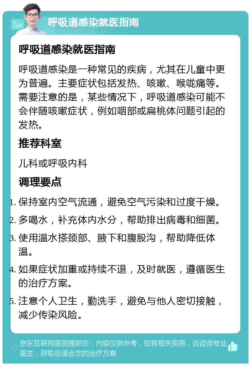 呼吸道感染就医指南 呼吸道感染就医指南 呼吸道感染是一种常见的疾病，尤其在儿童中更为普遍。主要症状包括发热、咳嗽、喉咙痛等。需要注意的是，某些情况下，呼吸道感染可能不会伴随咳嗽症状，例如咽部或扁桃体问题引起的发热。 推荐科室 儿科或呼吸内科 调理要点 保持室内空气流通，避免空气污染和过度干燥。 多喝水，补充体内水分，帮助排出病毒和细菌。 使用温水搽颈部、腋下和腹股沟，帮助降低体温。 如果症状加重或持续不退，及时就医，遵循医生的治疗方案。 注意个人卫生，勤洗手，避免与他人密切接触，减少传染风险。