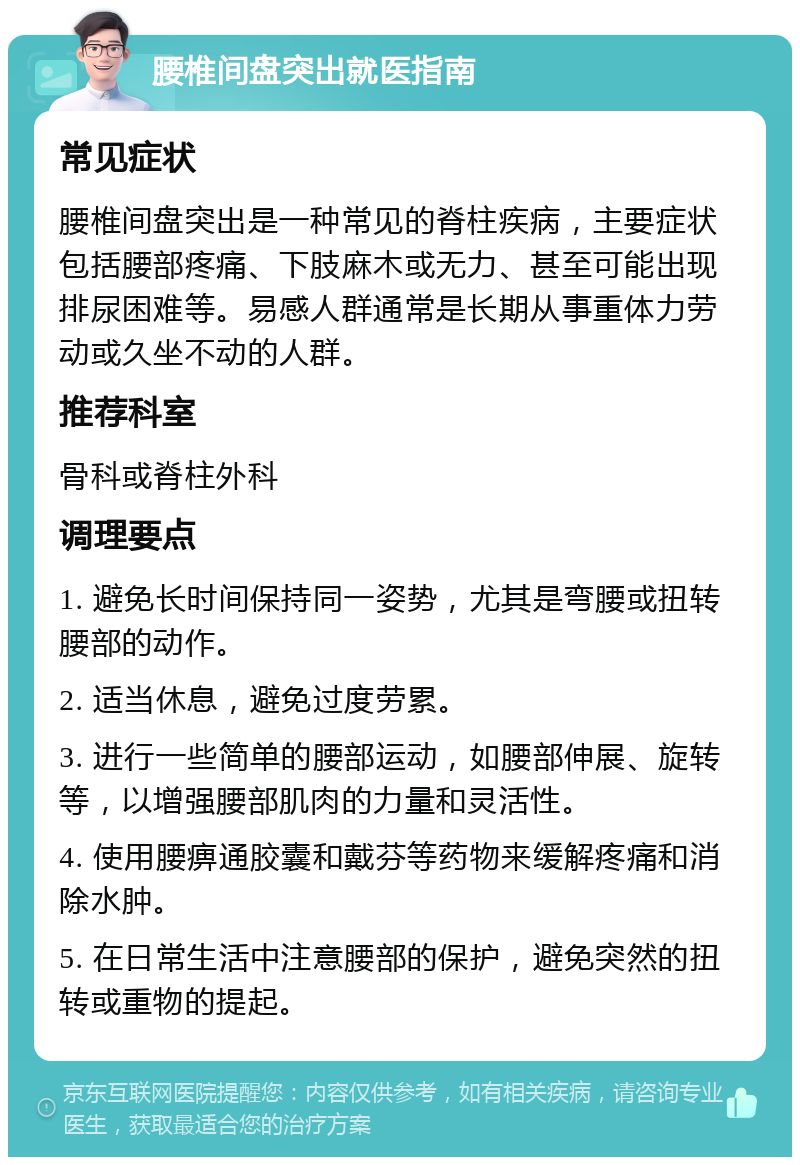 腰椎间盘突出就医指南 常见症状 腰椎间盘突出是一种常见的脊柱疾病，主要症状包括腰部疼痛、下肢麻木或无力、甚至可能出现排尿困难等。易感人群通常是长期从事重体力劳动或久坐不动的人群。 推荐科室 骨科或脊柱外科 调理要点 1. 避免长时间保持同一姿势，尤其是弯腰或扭转腰部的动作。 2. 适当休息，避免过度劳累。 3. 进行一些简单的腰部运动，如腰部伸展、旋转等，以增强腰部肌肉的力量和灵活性。 4. 使用腰痹通胶囊和戴芬等药物来缓解疼痛和消除水肿。 5. 在日常生活中注意腰部的保护，避免突然的扭转或重物的提起。