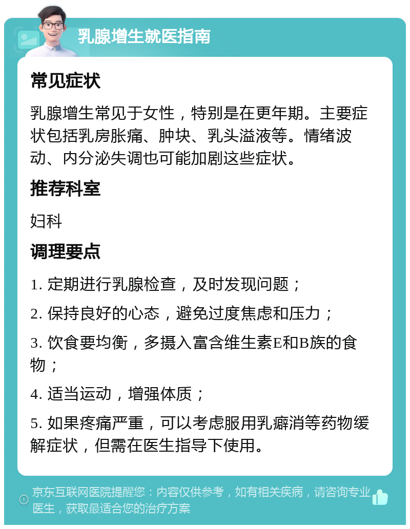 乳腺增生就医指南 常见症状 乳腺增生常见于女性，特别是在更年期。主要症状包括乳房胀痛、肿块、乳头溢液等。情绪波动、内分泌失调也可能加剧这些症状。 推荐科室 妇科 调理要点 1. 定期进行乳腺检查，及时发现问题； 2. 保持良好的心态，避免过度焦虑和压力； 3. 饮食要均衡，多摄入富含维生素E和B族的食物； 4. 适当运动，增强体质； 5. 如果疼痛严重，可以考虑服用乳癖消等药物缓解症状，但需在医生指导下使用。