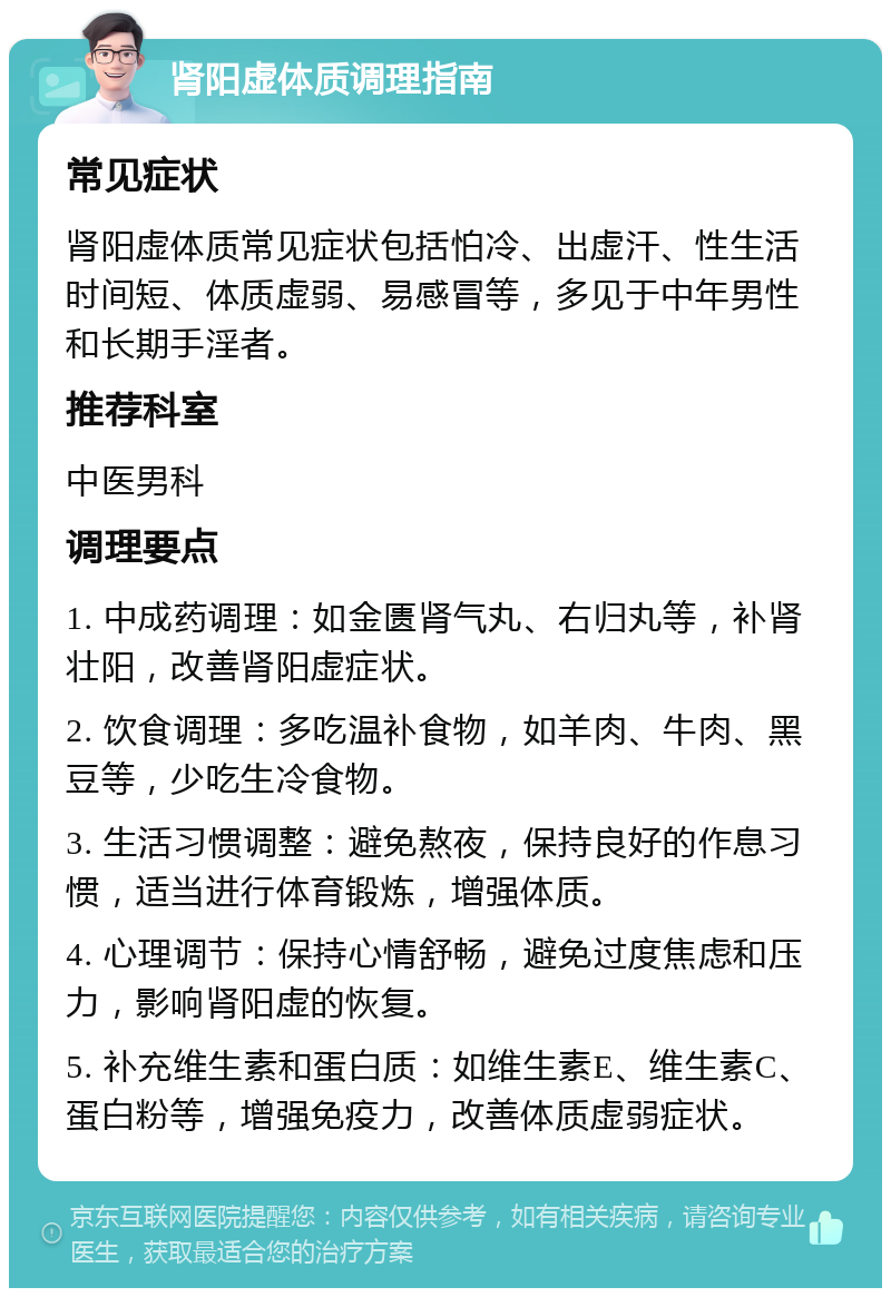 肾阳虚体质调理指南 常见症状 肾阳虚体质常见症状包括怕冷、出虚汗、性生活时间短、体质虚弱、易感冒等，多见于中年男性和长期手淫者。 推荐科室 中医男科 调理要点 1. 中成药调理：如金匮肾气丸、右归丸等，补肾壮阳，改善肾阳虚症状。 2. 饮食调理：多吃温补食物，如羊肉、牛肉、黑豆等，少吃生冷食物。 3. 生活习惯调整：避免熬夜，保持良好的作息习惯，适当进行体育锻炼，增强体质。 4. 心理调节：保持心情舒畅，避免过度焦虑和压力，影响肾阳虚的恢复。 5. 补充维生素和蛋白质：如维生素E、维生素C、蛋白粉等，增强免疫力，改善体质虚弱症状。