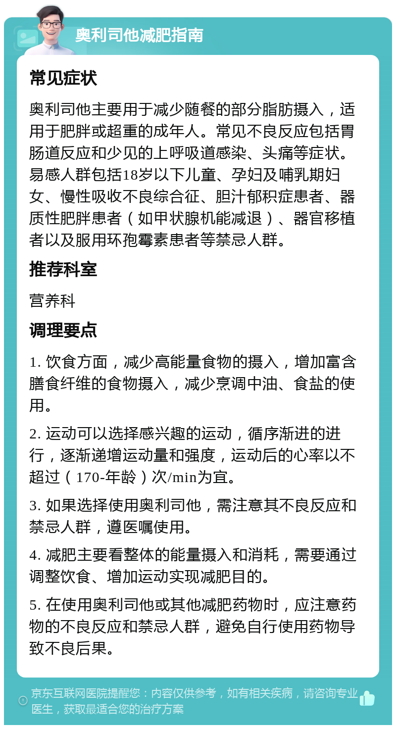 奥利司他减肥指南 常见症状 奥利司他主要用于减少随餐的部分脂肪摄入，适用于肥胖或超重的成年人。常见不良反应包括胃肠道反应和少见的上呼吸道感染、头痛等症状。易感人群包括18岁以下儿童、孕妇及哺乳期妇女、慢性吸收不良综合征、胆汁郁积症患者、器质性肥胖患者（如甲状腺机能减退）、器官移植者以及服用环孢霉素患者等禁忌人群。 推荐科室 营养科 调理要点 1. 饮食方面，减少高能量食物的摄入，增加富含膳食纤维的食物摄入，减少烹调中油、食盐的使用。 2. 运动可以选择感兴趣的运动，循序渐进的进行，逐渐递增运动量和强度，运动后的心率以不超过（170-年龄）次/min为宜。 3. 如果选择使用奥利司他，需注意其不良反应和禁忌人群，遵医嘱使用。 4. 减肥主要看整体的能量摄入和消耗，需要通过调整饮食、增加运动实现减肥目的。 5. 在使用奥利司他或其他减肥药物时，应注意药物的不良反应和禁忌人群，避免自行使用药物导致不良后果。