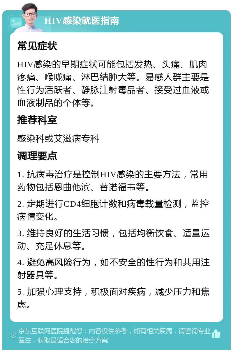 HIV感染就医指南 常见症状 HIV感染的早期症状可能包括发热、头痛、肌肉疼痛、喉咙痛、淋巴结肿大等。易感人群主要是性行为活跃者、静脉注射毒品者、接受过血液或血液制品的个体等。 推荐科室 感染科或艾滋病专科 调理要点 1. 抗病毒治疗是控制HIV感染的主要方法，常用药物包括恩曲他滨、替诺福韦等。 2. 定期进行CD4细胞计数和病毒载量检测，监控病情变化。 3. 维持良好的生活习惯，包括均衡饮食、适量运动、充足休息等。 4. 避免高风险行为，如不安全的性行为和共用注射器具等。 5. 加强心理支持，积极面对疾病，减少压力和焦虑。