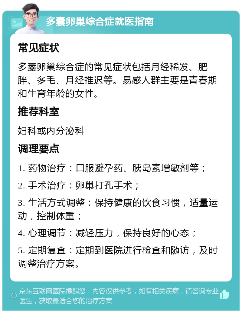 多囊卵巢综合症就医指南 常见症状 多囊卵巢综合症的常见症状包括月经稀发、肥胖、多毛、月经推迟等。易感人群主要是青春期和生育年龄的女性。 推荐科室 妇科或内分泌科 调理要点 1. 药物治疗：口服避孕药、胰岛素增敏剂等； 2. 手术治疗：卵巢打孔手术； 3. 生活方式调整：保持健康的饮食习惯，适量运动，控制体重； 4. 心理调节：减轻压力，保持良好的心态； 5. 定期复查：定期到医院进行检查和随访，及时调整治疗方案。