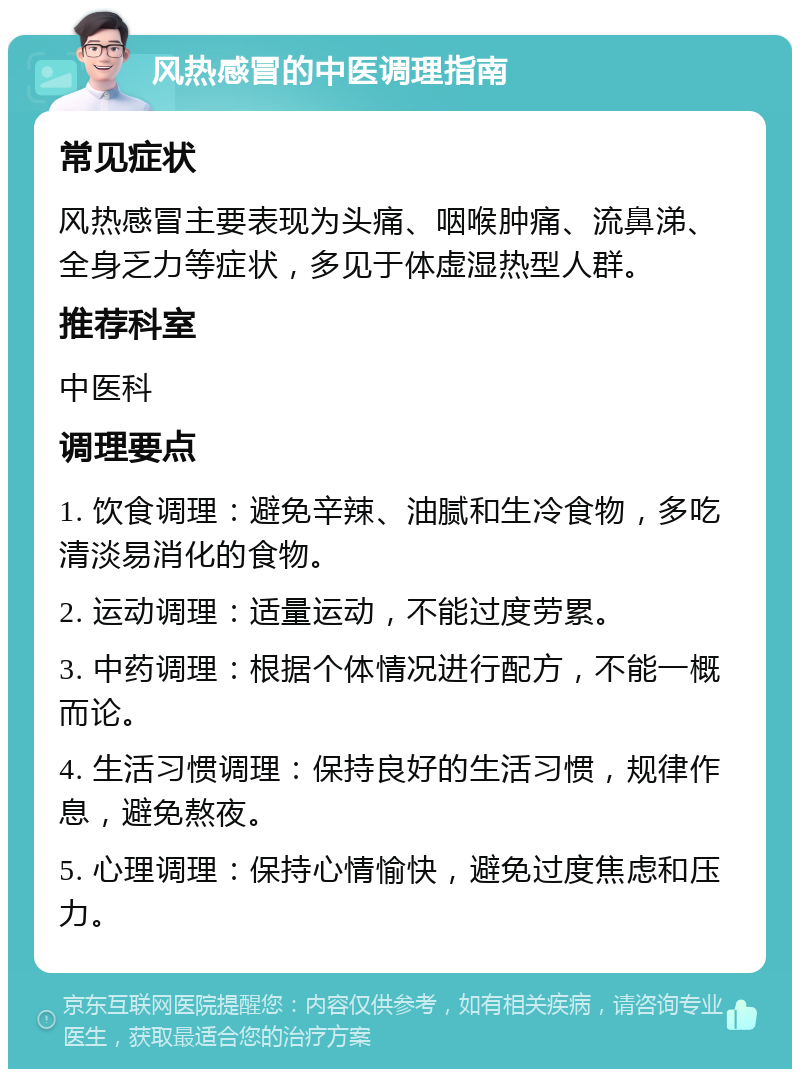 风热感冒的中医调理指南 常见症状 风热感冒主要表现为头痛、咽喉肿痛、流鼻涕、全身乏力等症状，多见于体虚湿热型人群。 推荐科室 中医科 调理要点 1. 饮食调理：避免辛辣、油腻和生冷食物，多吃清淡易消化的食物。 2. 运动调理：适量运动，不能过度劳累。 3. 中药调理：根据个体情况进行配方，不能一概而论。 4. 生活习惯调理：保持良好的生活习惯，规律作息，避免熬夜。 5. 心理调理：保持心情愉快，避免过度焦虑和压力。