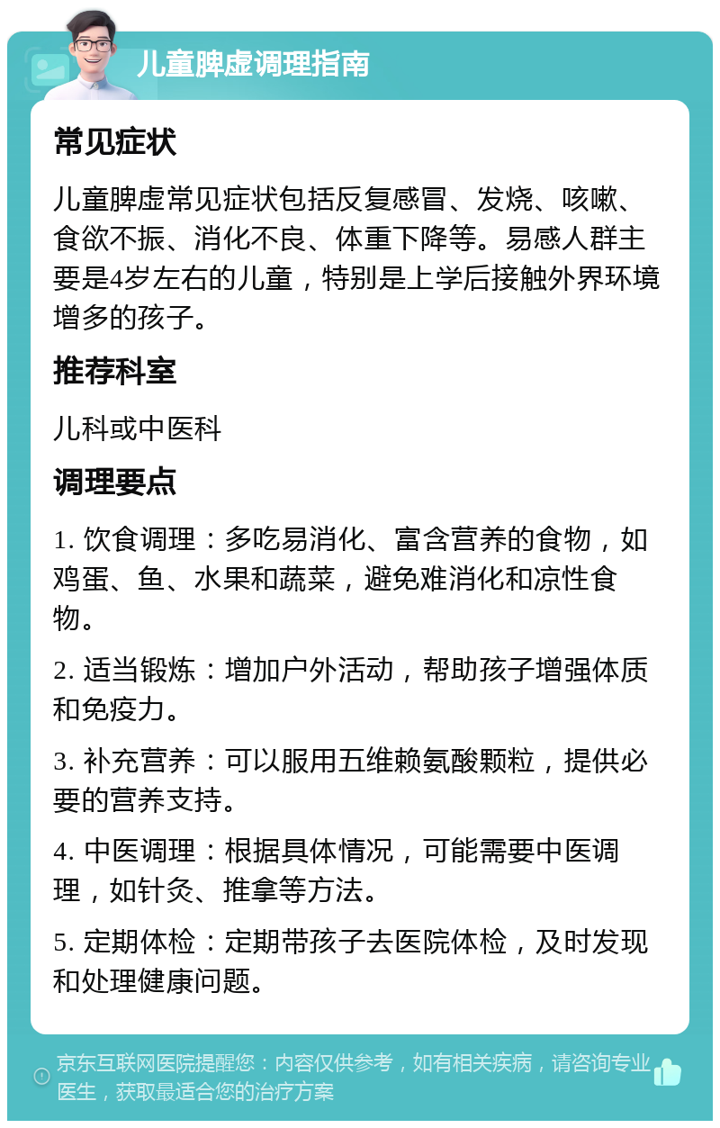 儿童脾虚调理指南 常见症状 儿童脾虚常见症状包括反复感冒、发烧、咳嗽、食欲不振、消化不良、体重下降等。易感人群主要是4岁左右的儿童，特别是上学后接触外界环境增多的孩子。 推荐科室 儿科或中医科 调理要点 1. 饮食调理：多吃易消化、富含营养的食物，如鸡蛋、鱼、水果和蔬菜，避免难消化和凉性食物。 2. 适当锻炼：增加户外活动，帮助孩子增强体质和免疫力。 3. 补充营养：可以服用五维赖氨酸颗粒，提供必要的营养支持。 4. 中医调理：根据具体情况，可能需要中医调理，如针灸、推拿等方法。 5. 定期体检：定期带孩子去医院体检，及时发现和处理健康问题。