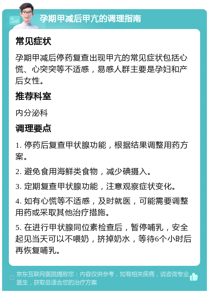 孕期甲减后甲亢的调理指南 常见症状 孕期甲减后停药复查出现甲亢的常见症状包括心慌、心突突等不适感，易感人群主要是孕妇和产后女性。 推荐科室 内分泌科 调理要点 1. 停药后复查甲状腺功能，根据结果调整用药方案。 2. 避免食用海鲜类食物，减少碘摄入。 3. 定期复查甲状腺功能，注意观察症状变化。 4. 如有心慌等不适感，及时就医，可能需要调整用药或采取其他治疗措施。 5. 在进行甲状腺同位素检查后，暂停哺乳，安全起见当天可以不喂奶，挤掉奶水，等待6个小时后再恢复哺乳。