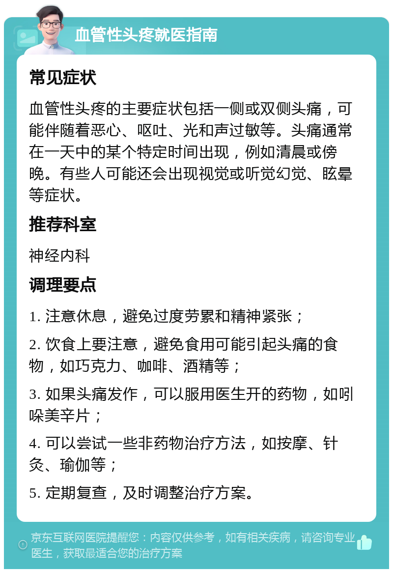 血管性头疼就医指南 常见症状 血管性头疼的主要症状包括一侧或双侧头痛，可能伴随着恶心、呕吐、光和声过敏等。头痛通常在一天中的某个特定时间出现，例如清晨或傍晚。有些人可能还会出现视觉或听觉幻觉、眩晕等症状。 推荐科室 神经内科 调理要点 1. 注意休息，避免过度劳累和精神紧张； 2. 饮食上要注意，避免食用可能引起头痛的食物，如巧克力、咖啡、酒精等； 3. 如果头痛发作，可以服用医生开的药物，如吲哚美辛片； 4. 可以尝试一些非药物治疗方法，如按摩、针灸、瑜伽等； 5. 定期复查，及时调整治疗方案。