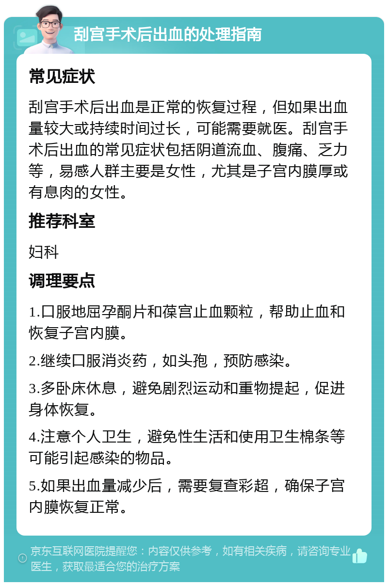 刮宫手术后出血的处理指南 常见症状 刮宫手术后出血是正常的恢复过程，但如果出血量较大或持续时间过长，可能需要就医。刮宫手术后出血的常见症状包括阴道流血、腹痛、乏力等，易感人群主要是女性，尤其是子宫内膜厚或有息肉的女性。 推荐科室 妇科 调理要点 1.口服地屈孕酮片和葆宫止血颗粒，帮助止血和恢复子宫内膜。 2.继续口服消炎药，如头孢，预防感染。 3.多卧床休息，避免剧烈运动和重物提起，促进身体恢复。 4.注意个人卫生，避免性生活和使用卫生棉条等可能引起感染的物品。 5.如果出血量减少后，需要复查彩超，确保子宫内膜恢复正常。