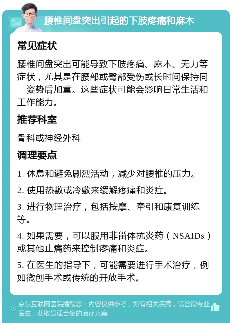 腰椎间盘突出引起的下肢疼痛和麻木 常见症状 腰椎间盘突出可能导致下肢疼痛、麻木、无力等症状，尤其是在腰部或臀部受伤或长时间保持同一姿势后加重。这些症状可能会影响日常生活和工作能力。 推荐科室 骨科或神经外科 调理要点 1. 休息和避免剧烈活动，减少对腰椎的压力。 2. 使用热敷或冷敷来缓解疼痛和炎症。 3. 进行物理治疗，包括按摩、牵引和康复训练等。 4. 如果需要，可以服用非甾体抗炎药（NSAIDs）或其他止痛药来控制疼痛和炎症。 5. 在医生的指导下，可能需要进行手术治疗，例如微创手术或传统的开放手术。