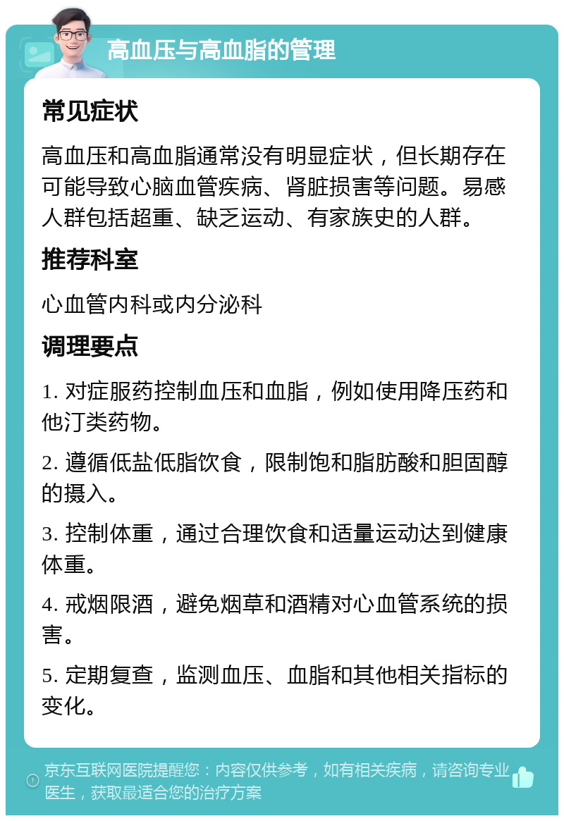 高血压与高血脂的管理 常见症状 高血压和高血脂通常没有明显症状，但长期存在可能导致心脑血管疾病、肾脏损害等问题。易感人群包括超重、缺乏运动、有家族史的人群。 推荐科室 心血管内科或内分泌科 调理要点 1. 对症服药控制血压和血脂，例如使用降压药和他汀类药物。 2. 遵循低盐低脂饮食，限制饱和脂肪酸和胆固醇的摄入。 3. 控制体重，通过合理饮食和适量运动达到健康体重。 4. 戒烟限酒，避免烟草和酒精对心血管系统的损害。 5. 定期复查，监测血压、血脂和其他相关指标的变化。