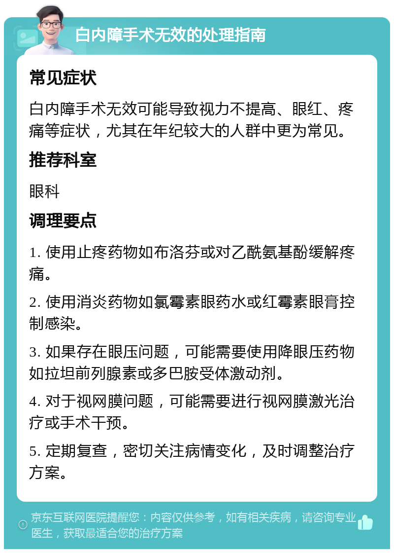 白内障手术无效的处理指南 常见症状 白内障手术无效可能导致视力不提高、眼红、疼痛等症状，尤其在年纪较大的人群中更为常见。 推荐科室 眼科 调理要点 1. 使用止疼药物如布洛芬或对乙酰氨基酚缓解疼痛。 2. 使用消炎药物如氯霉素眼药水或红霉素眼膏控制感染。 3. 如果存在眼压问题，可能需要使用降眼压药物如拉坦前列腺素或多巴胺受体激动剂。 4. 对于视网膜问题，可能需要进行视网膜激光治疗或手术干预。 5. 定期复查，密切关注病情变化，及时调整治疗方案。